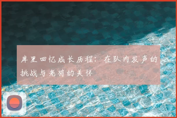 库里回忆成长历程：在队内发声的挑战与老将的关怀