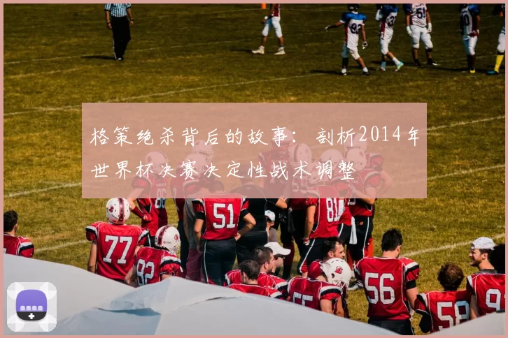 格策绝杀背后的故事:剖析2014年世界杯决赛决定性战术调整