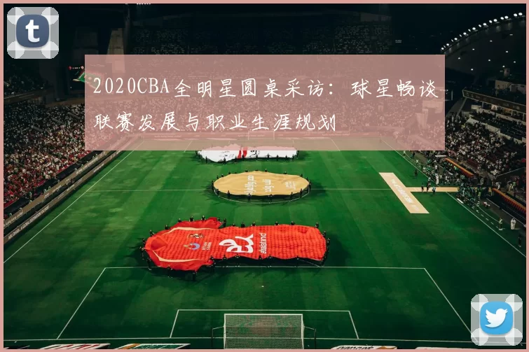 2020CBA全明星圆桌采访:球星畅谈联赛发展与职业生涯规划