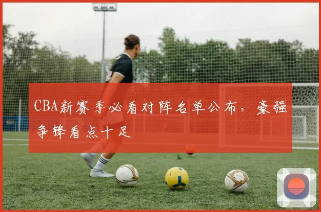CBA新赛季必看对阵名单公布,豪强争锋看点十足