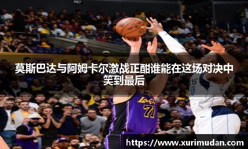 莫斯巴达与阿姆卡尔激战正酣谁能在这场对决中笑到最后